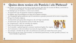 Quins drets tenien els Patricis i els Plebeus?

• Els patricis van tenir per molt temps el gaudi exclusiu dels drets de la ciutat de Roma, convertint-se
•
•
•
•
•
•
•
•
•
•
•
•
•

en una casta privilegiada. Van gaudir dels drets polítics com:
Ius Sufragii: que els facultava a votar en els comicis.
Ius Honorum: que els permetia ocupar les magistratures.
Ius Militae: que els possibilitava ser caps de les legions romanes.
Ius Ocuppandi agrum publicum: que els autoritzava a prendre possessió de les terres conquerides.
Pel que fa a l'esfera religiosa:
Ius Sacerdotii: pel qual podien integrar-se als col • legis sacerdotals;
Ius Sacrorum: que els permetia exercir el culte de la ciutat;
Ius Auspiciorum: o dret de consultar els auspicis.
Amb vista als drets privats van gaudir de:
Ius Connubii: o aptitud legal per contreure matrimoni legítim (Ius nuptiae).
Ius Commercio: o dret de realitzar tota mena de negoci jurídic.
Ius actionis: o facultat de fer valer a la justícia els seus drets per mitjà d'una acció (actio).
Dret de l'ús de tres noms (Tria nomina): un individual (praenomen), un altre gentilici (nomen) i un
tercer familiar (cognomen).

 