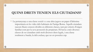QUINS DRETS TENIEN ELS CIUTADANS?
• La pertanyença a una classe social o a una altra jugava un paper d'altíssima
importància en les vides dels habitants de l'antiga Roma. Aquells ciutadans
nascuts lliures estaven dividits en diferents classes, tant per criteris d'origen
familiar com per la seva possessió de propietats. Hi havia a més diverses
classes de no ciutadans amb molt diversos drets legals, i una classe
totalment a banda, la dels esclaus, que no en posseïen cap.

 