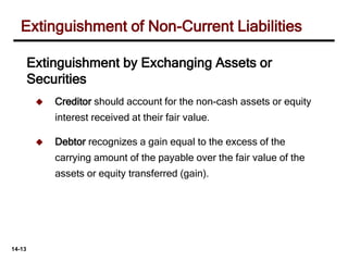 14-13
 Creditor should account for the non-cash assets or equity
interest received at their fair value.
 Debtor recognizes a gain equal to the excess of the
carrying amount of the payable over the fair value of the
assets or equity transferred (gain).
Extinguishment of Non-Current Liabilities
Extinguishment by Exchanging Assets or
Securities
 