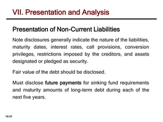 14-21
Note disclosures generally indicate the nature of the liabilities,
maturity dates, interest rates, call provisions, conversion
privileges, restrictions imposed by the creditors, and assets
designated or pledged as security.
Fair value of the debt should be disclosed.
Must disclose future payments for sinking fund requirements
and maturity amounts of long-term debt during each of the
next five years.
VII. Presentation and Analysis
Presentation of Non-Current Liabilities
 