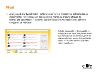#Fail
↘ Através do E.Life Tweetmeter – software que varre a twitosfera e coleta todos os
  depoimentos referentes a um dado assunto, marca ou produto através de
  termos pré-cadastrados – isolamos depoimentos com #Fail sobre uma série de
  categorias de mercado


                                                 ↘ Estudar os causadores de decepção em
                                                   categorias pode trazer diferenciais entre a
                                                   sua marca e seus concorrentes, além de
                                                   revelar principais pontos de insatisfação
                                                   com a sua marca e permitir que estes
                                                   sejam trabalhados.
 