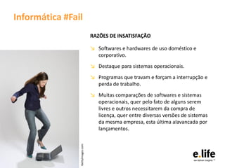 Informática #Fail
                                  RAZÕES DE INSATISFAÇÃO

                                  ↘ Softwares e hardwares de uso doméstico e
                                    corporativo.
                                  ↘ Destaque para sistemas operacionais.
                                  ↘ Programas que travam e forçam a interrupção e
                                    perda de trabalho.
                                  ↘ Muitas comparações de softwares e sistemas
                                    operacionais, quer pelo fato de alguns serem
                                    livres e outros necessitarem da compra de
                                    licença, quer entre diversas versões de sistemas
                                    da mesma empresa, esta última alavancada por
                                    lançamentos.
                Gettyimages.com
 