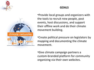 GOALS Provide local groups and organizers with the tools to recruit new people, post events, host discussions, and support their offline work and do their climate movement building. Create political pressure on legislators by mapping and documenting the climate movement. Give climate campaign partners a custom-branded platform for community organizing via their own websites.  