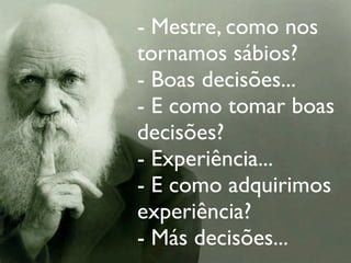 - Mestre, como nos
                                    tornamos sábios?
                                    - Boas decisões...
                                    - E como tomar boas
                                    decisões?
                                    - Experiência...
                                    - E como adquirimos
                                    experiência?
                                    - Más decisões...
terça-feira, 13 de setembro de 11
 