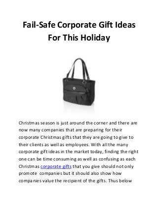 Fail-Safe Corporate Gift Ideas
For This Holiday

Christmas season is just around the corner and there are
now many companies that are preparing for their
corporate Christmas gifts that they are going to give to
their clients as well as employees. With all the many
corporate gift ideas in the market today, finding the right
one can be time consuming as well as confusing as each
Christmas corporate gifts that you give should not only
promote companies but it should also show how
companies value the recipient of the gifts. Thus below

 