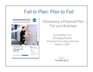 Fail to Plan: Plan to Fail
         Developing a Financial Plan
             For your Business

                 Kerri Golden, CA
                Managing Partner
           Primaxis Technology Ventures
                  March 6, 2007