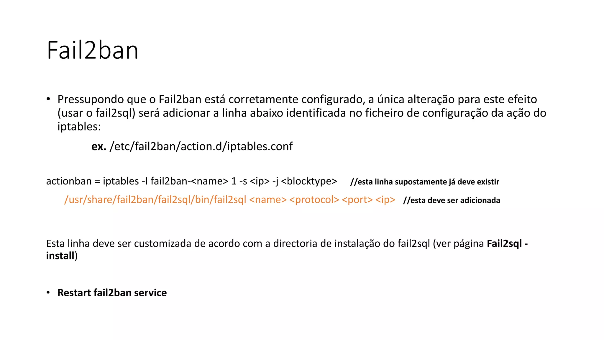 Fail2ban
• Pressupondo que o Fail2ban está corretamente configurado, a única alteração para este efeito
(usar o fail2sql) será adicionar a linha abaixo identificada no ficheiro de configuração da ação do
iptables:
ex. /etc/fail2ban/action.d/iptables.conf
actionban = iptables -I fail2ban-<name> 1 -s <ip> -j <blocktype> //esta linha supostamente já deve existir
/usr/share/fail2ban/fail2sql/bin/fail2sql <name> <protocol> <port> <ip> //esta deve ser adicionada
Esta linha deve ser customizada de acordo com a directoria de instalação do fail2sql (ver página Fail2sql -
install)
• Restart fail2ban service
 