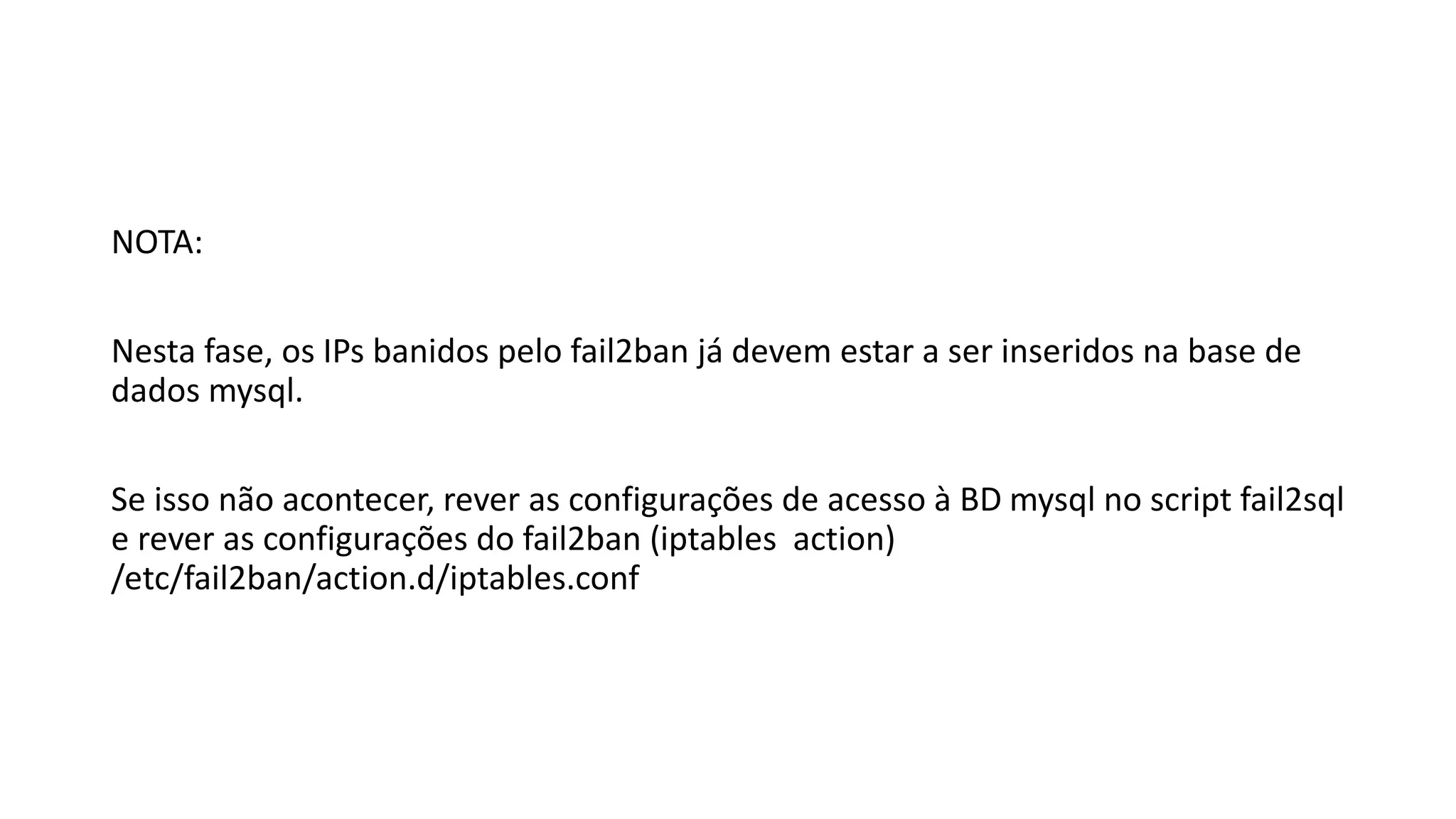 NOTA:
Nesta fase, os IPs banidos pelo fail2ban já devem estar a ser inseridos na base de
dados mysql.
Se isso não acontecer, rever as configurações de acesso à BD mysql no script fail2sql
e rever as configurações do fail2ban (iptables action)
/etc/fail2ban/action.d/iptables.conf
 