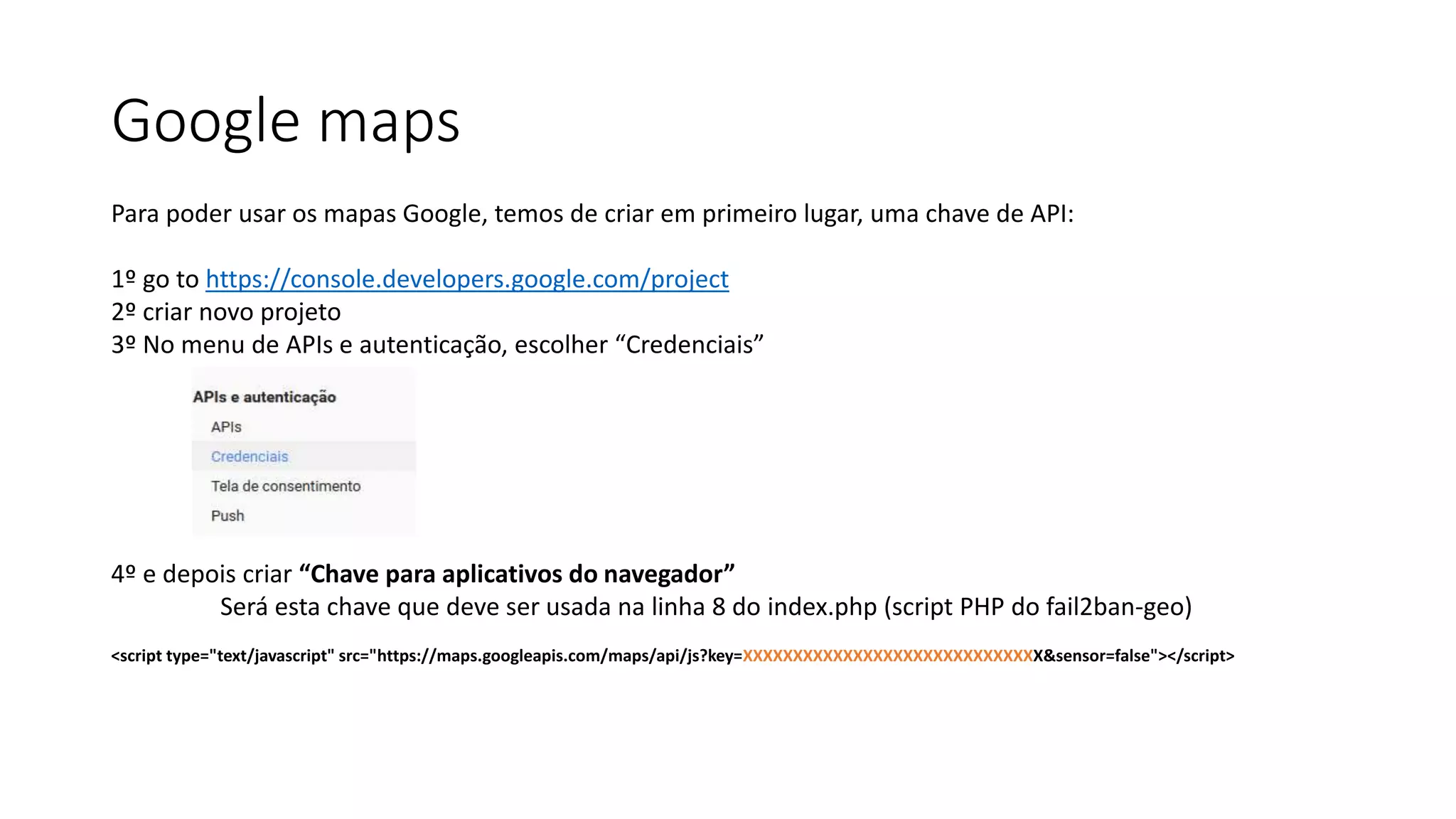 Google maps
Para poder usar os mapas Google, temos de criar em primeiro lugar, uma chave de API:
1º go to https://console.developers.google.com/project
2º criar novo projeto
3º No menu de APIs e autenticação, escolher “Credenciais”
4º e depois criar “Chave para aplicativos do navegador”
Será esta chave que deve ser usada na linha 8 do index.php (script PHP do fail2ban-geo)
<script type="text/javascript" src="https://maps.googleapis.com/maps/api/js?key=XXXXXXXXXXXXXXXXXXXXXXXXXXXXXX&sensor=false"></script>
 