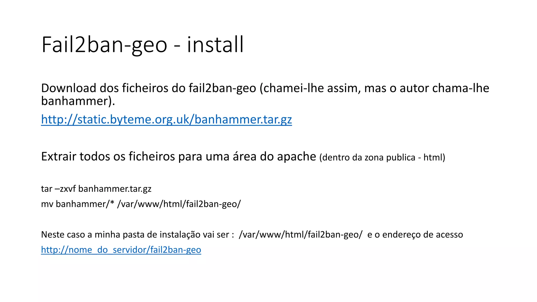 Fail2ban-geo - install
Download dos ficheiros do fail2ban-geo (chamei-lhe assim, mas o autor chama-lhe
banhammer).
http://static.byteme.org.uk/banhammer.tar.gz
Extrair todos os ficheiros para uma área do apache (dentro da zona publica - html)
tar –zxvf banhammer.tar.gz
mv banhammer/* /var/www/html/fail2ban-geo/
Neste caso a minha pasta de instalação vai ser : /var/www/html/fail2ban-geo/ e o endereço de acesso
http://nome_do_servidor/fail2ban-geo
 