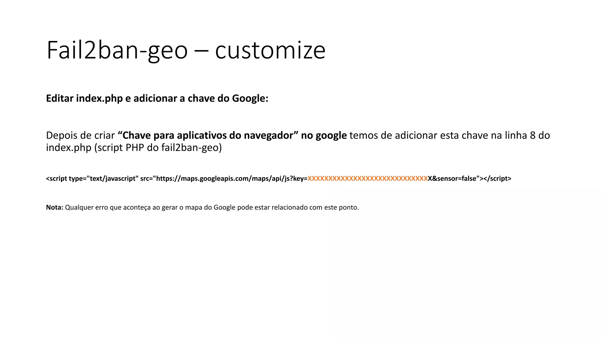 Fail2ban-geo – customize
Editar index.php e adicionar a chave do Google:
Depois de criar “Chave para aplicativos do navegador” no google temos de adicionar esta chave na linha 8 do
index.php (script PHP do fail2ban-geo)
<script type="text/javascript" src="https://maps.googleapis.com/maps/api/js?key=XXXXXXXXXXXXXXXXXXXXXXXXXXXXXX&sensor=false"></script>
Nota: Qualquer erro que aconteça ao gerar o mapa do Google pode estar relacionado com este ponto.
 