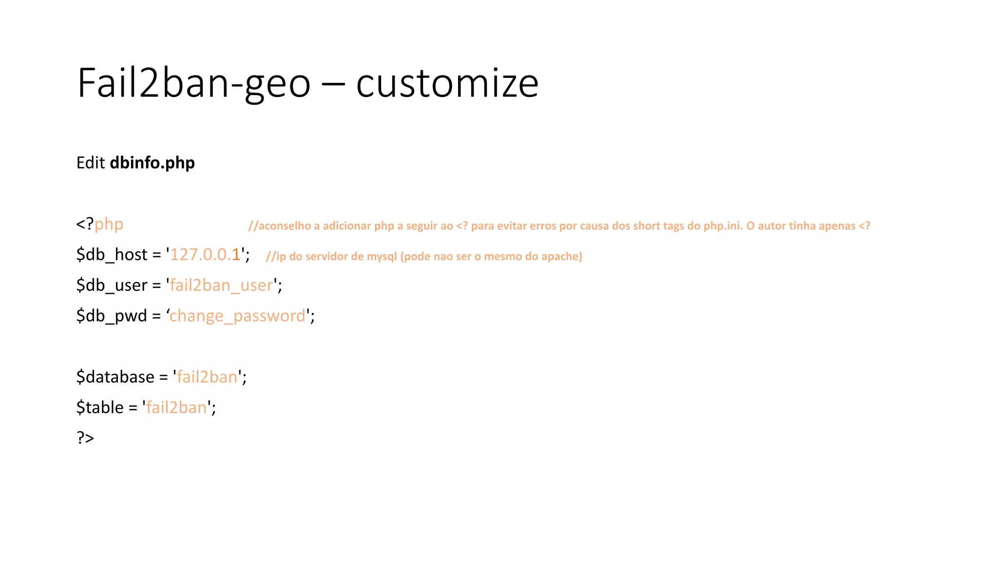 Fail2ban-geo – customize
Edit dbinfo.php
<?php //aconselho a adicionar php a seguir ao <? para evitar erros por causa dos short tags do php.ini. O autor tinha apenas <?
$db_host = '127.0.0.1'; //ip do servidor de mysql (pode nao ser o mesmo do apache)
$db_user = 'fail2ban_user';
$db_pwd = ‘change_password';
$database = 'fail2ban';
$table = 'fail2ban';
?>
 