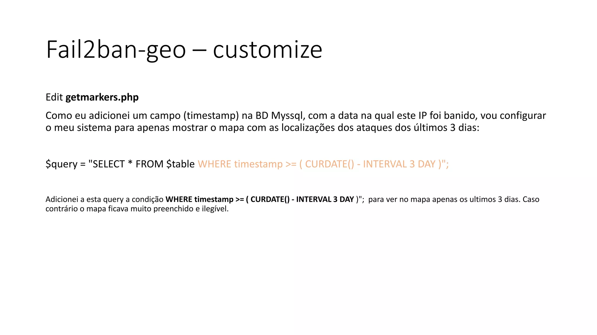 Fail2ban-geo – customize
Edit getmarkers.php
Como eu adicionei um campo (timestamp) na BD Myssql, com a data na qual este IP foi banido, vou configurar
o meu sistema para apenas mostrar o mapa com as localizações dos ataques dos últimos 3 dias:
$query = "SELECT * FROM $table WHERE timestamp >= ( CURDATE() - INTERVAL 3 DAY )";
Adicionei a esta query a condição WHERE timestamp >= ( CURDATE() - INTERVAL 3 DAY )"; para ver no mapa apenas os ultimos 3 dias. Caso
contrário o mapa ficava muito preenchido e ilegível.
 