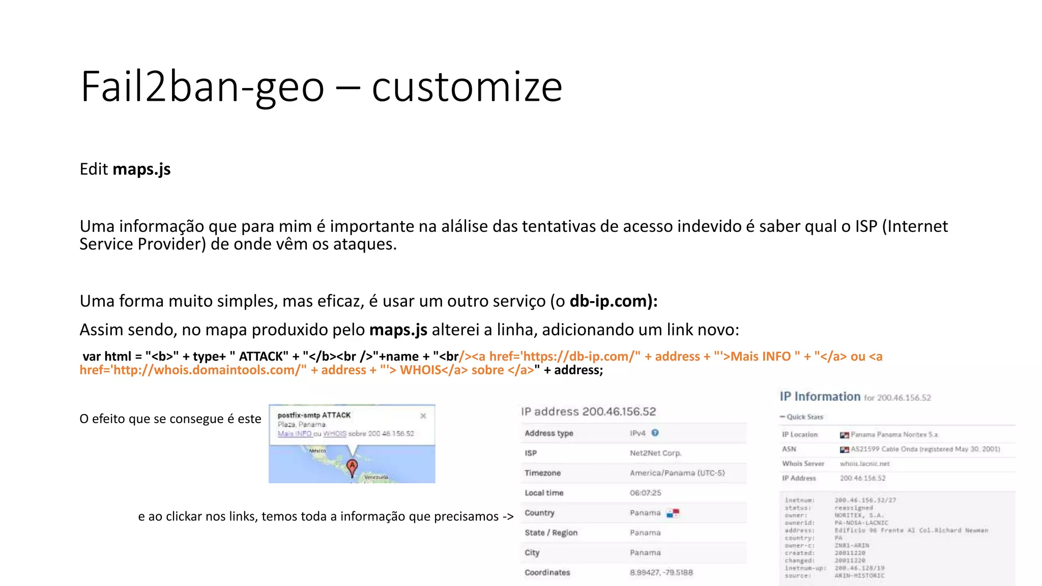 Fail2ban-geo – customize
Edit maps.js
Uma informação que para mim é importante na alálise das tentativas de acesso indevido é saber qual o ISP (Internet
Service Provider) de onde vêm os ataques.
Uma forma muito simples, mas eficaz, é usar um outro serviço (o db-ip.com):
Assim sendo, no mapa produxido pelo maps.js alterei a linha, adicionando um link novo:
var html = "<b>" + type+ " ATTACK" + "</b><br />"+name + "<br/><a href='https://db-ip.com/" + address + "'>Mais INFO " + "</a> ou <a
href='http://whois.domaintools.com/" + address + "'> WHOIS</a> sobre </a>" + address;
O efeito que se consegue é este
e ao clickar nos links, temos toda a informação que precisamos ->
 