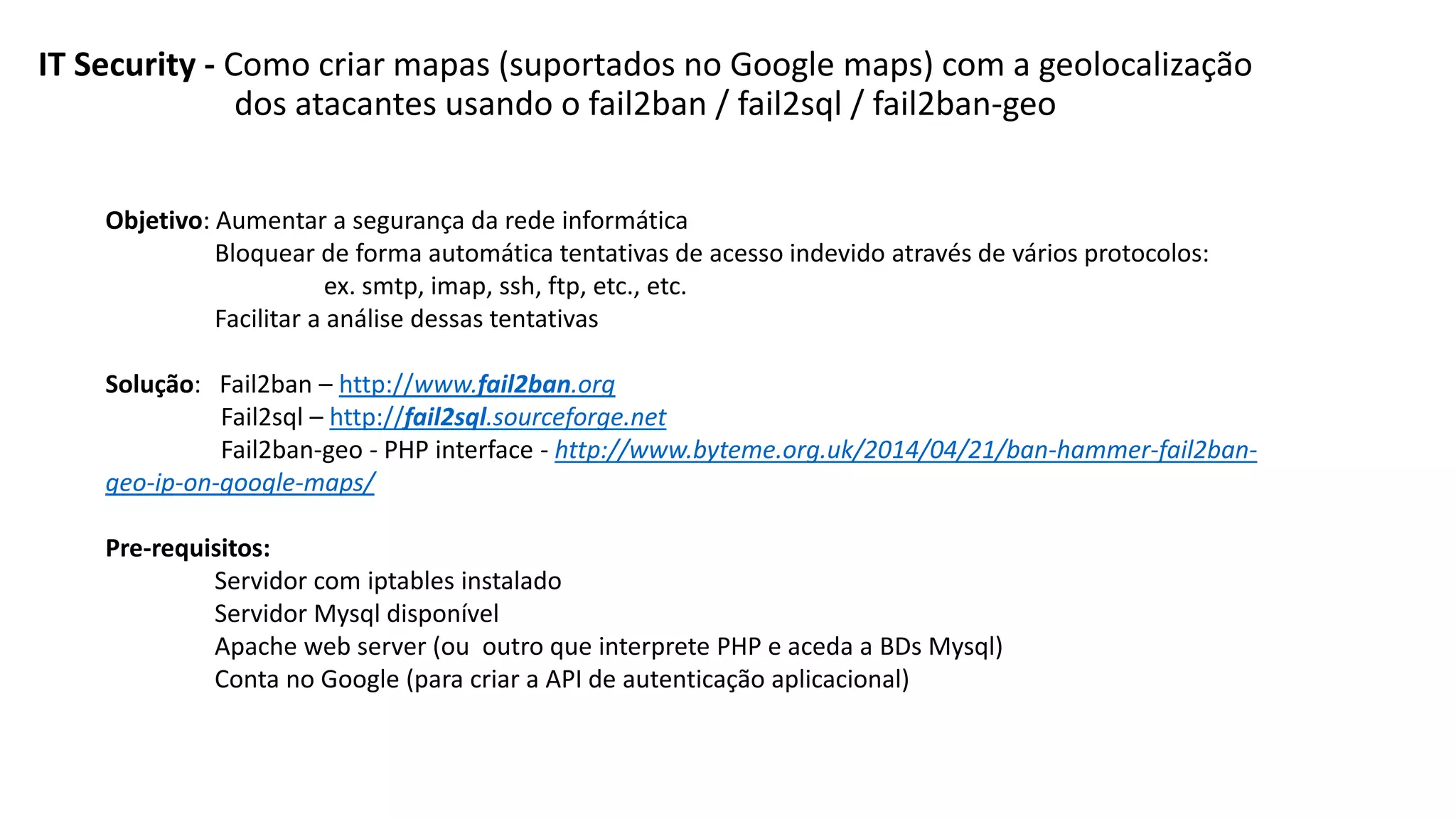 IT Security - Como criar mapas (suportados no Google maps) com a geolocalização
dos atacantes usando o fail2ban / fail2sql / fail2ban-geo
Objetivo: Aumentar a segurança da rede informática
Bloquear de forma automática tentativas de acesso indevido através de vários protocolos:
ex. smtp, imap, ssh, ftp, etc., etc.
Facilitar a análise dessas tentativas
Solução: Fail2ban – http://www.fail2ban.org
Fail2sql – http://fail2sql.sourceforge.net
Fail2ban-geo - PHP interface - http://www.byteme.org.uk/2014/04/21/ban-hammer-fail2ban-
geo-ip-on-google-maps/
Pre-requisitos:
Servidor com iptables instalado
Servidor Mysql disponível
Apache web server (ou outro que interprete PHP e aceda a BDs Mysql)
Conta no Google (para criar a API de autenticação aplicacional)
 