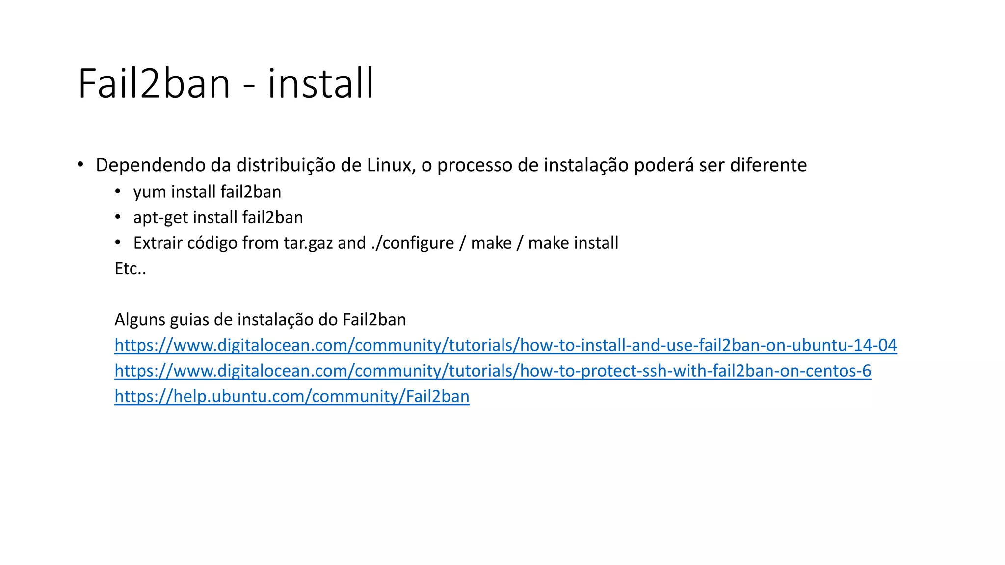Fail2ban - install
• Dependendo da distribuição de Linux, o processo de instalação poderá ser diferente
• yum install fail2ban
• apt-get install fail2ban
• Extrair código from tar.gaz and ./configure / make / make install
Etc..
Alguns guias de instalação do Fail2ban
https://www.digitalocean.com/community/tutorials/how-to-install-and-use-fail2ban-on-ubuntu-14-04
https://www.digitalocean.com/community/tutorials/how-to-protect-ssh-with-fail2ban-on-centos-6
https://help.ubuntu.com/community/Fail2ban
 