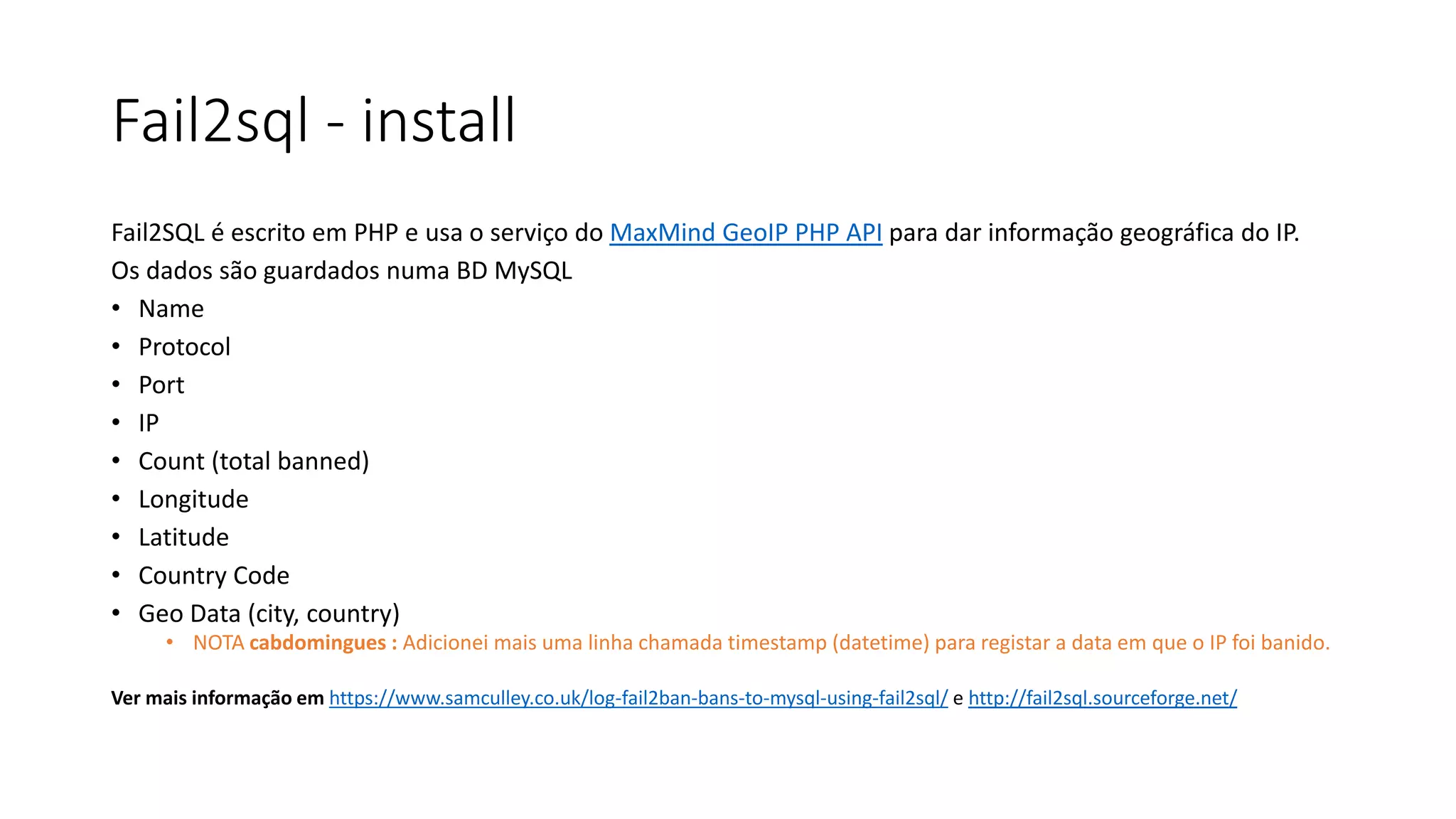 Fail2sql - install
Fail2SQL é escrito em PHP e usa o serviço do MaxMind GeoIP PHP API para dar informação geográfica do IP.
Os dados são guardados numa BD MySQL
• Name
• Protocol
• Port
• IP
• Count (total banned)
• Longitude
• Latitude
• Country Code
• Geo Data (city, country)
• NOTA cabdomingues : Adicionei mais uma linha chamada timestamp (datetime) para registar a data em que o IP foi banido.
Ver mais informação em https://www.samculley.co.uk/log-fail2ban-bans-to-mysql-using-fail2sql/ e http://fail2sql.sourceforge.net/
 