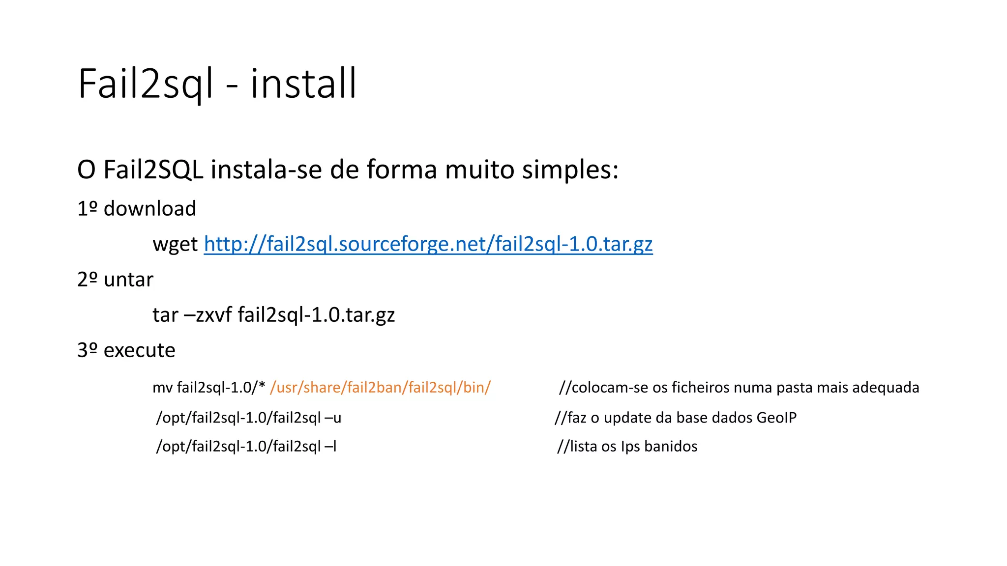 Fail2sql - install
O Fail2SQL instala-se de forma muito simples:
1º download
wget http://fail2sql.sourceforge.net/fail2sql-1.0.tar.gz
2º untar
tar –zxvf fail2sql-1.0.tar.gz
3º execute
mv fail2sql-1.0/* /usr/share/fail2ban/fail2sql/bin/ //colocam-se os ficheiros numa pasta mais adequada
/opt/fail2sql-1.0/fail2sql –u //faz o update da base dados GeoIP
/opt/fail2sql-1.0/fail2sql –l //lista os Ips banidos
 