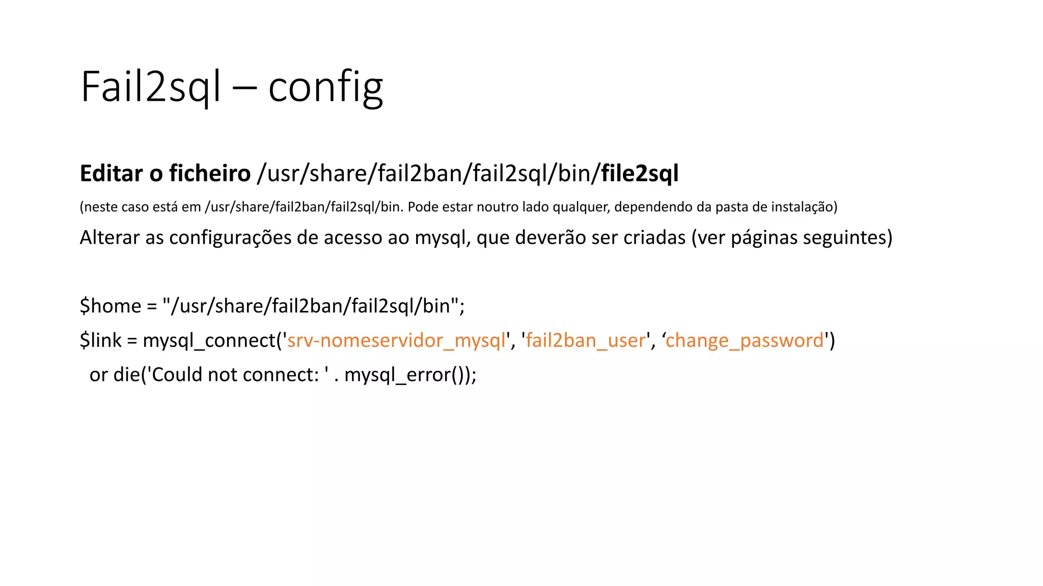 Fail2sql – config
Editar o ficheiro /usr/share/fail2ban/fail2sql/bin/file2sql
(neste caso está em /usr/share/fail2ban/fail2sql/bin. Pode estar noutro lado qualquer, dependendo da pasta de instalação)
Alterar as configurações de acesso ao mysql, que deverão ser criadas (ver páginas seguintes)
$home = "/usr/share/fail2ban/fail2sql/bin";
$link = mysql_connect('srv-nomeservidor_mysql', 'fail2ban_user', ‘change_password')
or die('Could not connect: ' . mysql_error());
 