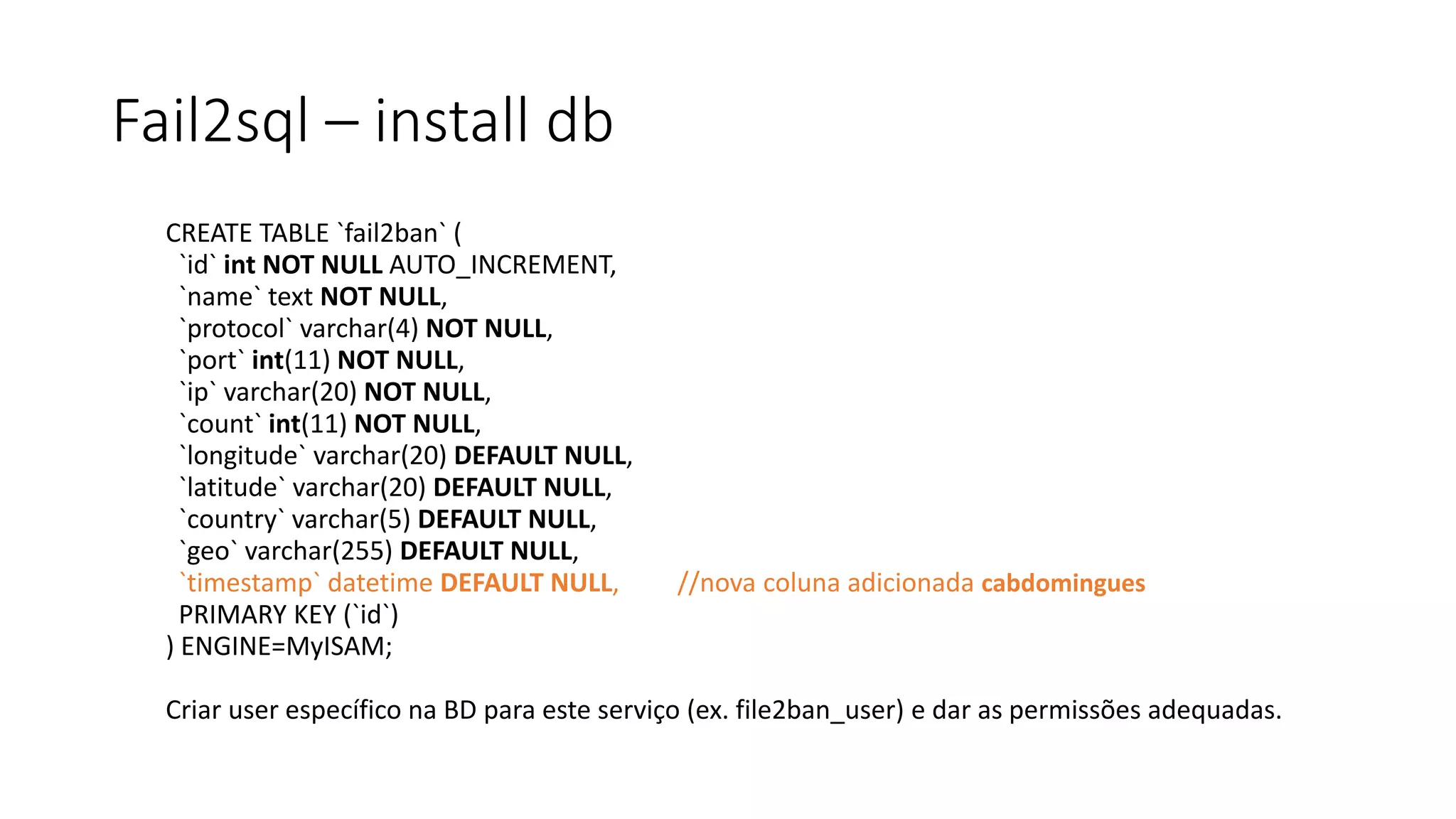 Fail2sql – install db
CREATE TABLE `fail2ban` (
`id` int NOT NULL AUTO_INCREMENT,
`name` text NOT NULL,
`protocol` varchar(4) NOT NULL,
`port` int(11) NOT NULL,
`ip` varchar(20) NOT NULL,
`count` int(11) NOT NULL,
`longitude` varchar(20) DEFAULT NULL,
`latitude` varchar(20) DEFAULT NULL,
`country` varchar(5) DEFAULT NULL,
`geo` varchar(255) DEFAULT NULL,
`timestamp` datetime DEFAULT NULL, //nova coluna adicionada cabdomingues
PRIMARY KEY (`id`)
) ENGINE=MyISAM;
Criar user específico na BD para este serviço (ex. file2ban_user) e dar as permissões adequadas.
 