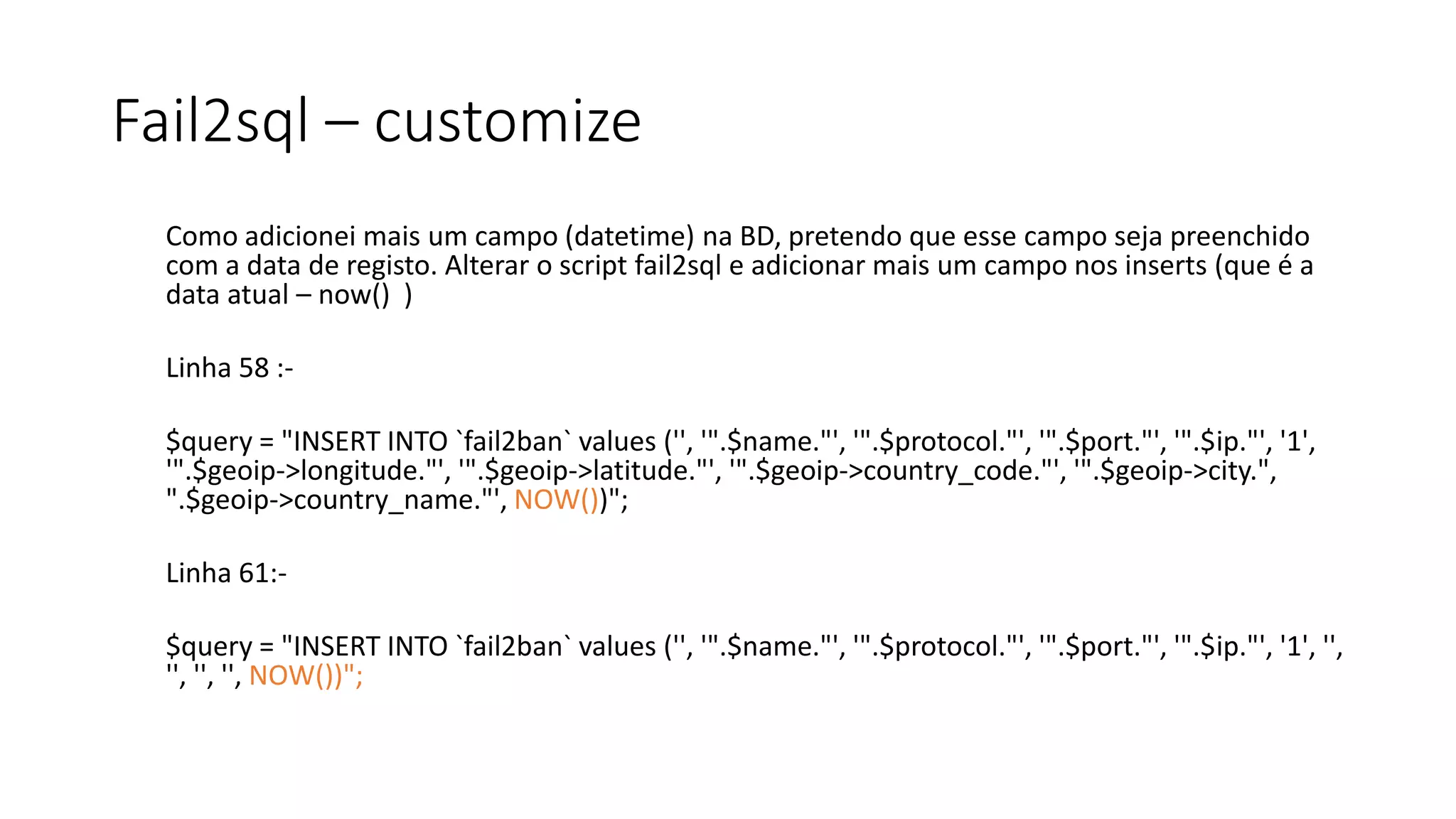 Fail2sql – customize
Como adicionei mais um campo (datetime) na BD, pretendo que esse campo seja preenchido
com a data de registo. Alterar o script fail2sql e adicionar mais um campo nos inserts (que é a
data atual – now() )
Linha 58 :-
$query = "INSERT INTO `fail2ban` values ('', '".$name."', '".$protocol."', '".$port."', '".$ip."', '1',
'".$geoip->longitude."', '".$geoip->latitude."', '".$geoip->country_code."', '".$geoip->city.",
".$geoip->country_name."', NOW())";
Linha 61:-
$query = "INSERT INTO `fail2ban` values ('', '".$name."', '".$protocol."', '".$port."', '".$ip."', '1', '',
'', '', '', NOW())";
 