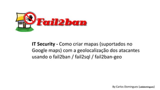 By Carlos Domingues (cabdomingues)
IT Security - Como criar mapas (suportados no
Google maps) com a geolocalização dos atacantes
usando o fail2ban / fail2sql / fail2ban-geo
 