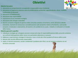 Obiettivi
Obiettivi formativi:
 educazione al comportamento consapevole e responsabile verso l’ambiente
 educazione ed approccio sistemico verso le problematiche ambientali, approfondendo, altresì, modalità
multivariate di interventi
 educazione all’adattamento
 educazione alla responsabilità
 acquisizione di una mentalità ecologica
 educazione allo sviluppo sostenibile
 favorire un’azione integrata di apertura della comunità scolastica al territorio, anche attraverso attività
innovative, momenti di conoscenza e sensibilizzazione sulle tematiche relative all’ambiente, costruendo
occasioni, strutturate e sistematiche, di incontro e di scambio tra la scuola, i cittadini, le istituzioni e il mondo
della ricerca.
Obiettivi generali e specifici:
 individuare strategie per sviluppare processi sempre più ampi di responsabilizzazione della comunità scolastica
nei confronti della gestione delle risorse con particolare attenzione ai consumi
 elaborare e sperimentare strategie di riduzione, riuso e riciclo dei rifiuti prodotti all’interno della scuola
 educare alla raccolta differenziata responsabile
 capire, in termini economici, sociali e ambientali il problema dei rifiuti, sia nel contesto scolastico sia nel
territorio comunale

 