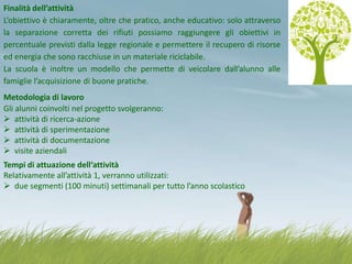 Finalità dell’attività
L’obiettivo è chiaramente, oltre che pratico, anche educativo: solo attraverso
la separazione corretta dei rifiuti possiamo raggiungere gli obiettivi in
percentuale previsti dalla legge regionale e permettere il recupero di risorse
ed energia che sono racchiuse in un materiale riciclabile.
La scuola è inoltre un modello che permette di veicolare dall’alunno alle
famiglie l’acquisizione di buone pratiche.
Metodologia di lavoro
Gli alunni coinvolti nel progetto svolgeranno:
 attività di ricerca-azione
 attività di sperimentazione
 attività di documentazione
 visite aziendali
Tempi di attuazione dell‘attività
Relativamente all’attività 1, verranno utilizzati:
 due segmenti (100 minuti) settimanali per tutto l’anno scolastico

 