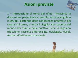 Azioni previste
1 – Introduzione al tema dei rifiuti. Attraverso la
discussione partecipata e semplici attività singole o
in gruppi, partendo dalle conoscenze pregresse dei
ragazzi sul tema, si inizia il viaggio alla scoperta del
mondo dei rifiuti e delle quattro R che lo regolano
(riduzione, raccolta differenziata, riciclaggio, riuso).
Anche i rifiuti hanno una storia.

 