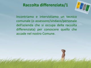 Raccolta differenziata/1
Incontriamo e intervistiamo un tecnico
comunale (o assessore/sindaco/personale
dell’azienda che si occupa della raccolta
differenziata) per conoscere quello che
accade nel nostro Comune.

 