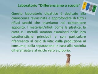 Laboratorio “Differenziamo a scuola”
Questo laboratorio didattico è dedicato alla
conoscenza ravvicinata e approfondita di tutti i
rifiuti secchi che inseriamo nel contenitore
apposito. I materiali/rifiuti come la plastica, la
carta e i metalli saranno esaminati nelle loro
caratteristiche principali e con particolare
riferimento al ciclo di vita: dalla produzione al
consumo, dalla separazione in casa alla raccolta
differenziata e al riciclo vero e proprio.

 