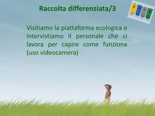 Raccolta differenziata/3
Visitiamo la piattaforma ecologica e
intervistiamo il personale che ci
lavora per capire come funziona
(uso videocamera)

 