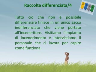 Raccolta differenziata/4
Tutto ciò che non è possibile
differenziare finisce in un unico sacco
indifferenziato che viene portato
all’inceneritore. Visitiamo l’impianto
di incenerimento e intervistiamo il
personale che ci lavora per capire
come funziona.

 