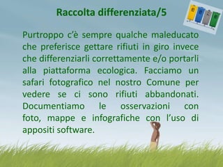Raccolta differenziata/5
Purtroppo c’è sempre qualche maleducato
che preferisce gettare rifiuti in giro invece
che differenziarli correttamente e/o portarli
alla piattaforma ecologica. Facciamo un
safari fotografico nel nostro Comune per
vedere se ci sono rifiuti abbandonati.
Documentiamo le osservazioni con
foto, mappe e infografiche con l’uso di
appositi software.

 