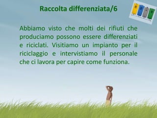 Raccolta differenziata/6
Abbiamo visto che molti dei rifiuti che
produciamo possono essere differenziati
e riciclati. Visitiamo un impianto per il
riciclaggio e intervistiamo il personale
che ci lavora per capire come funziona.

 