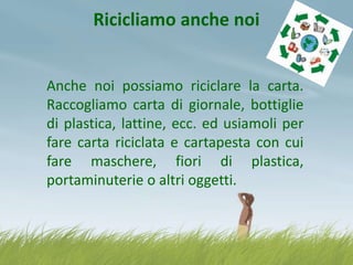 Ricicliamo anche noi
Anche noi possiamo riciclare la carta.
Raccogliamo carta di giornale, bottiglie
di plastica, lattine, ecc. ed usiamoli per
fare carta riciclata e cartapesta con cui
fare maschere, fiori di plastica,
portaminuterie o altri oggetti.

 