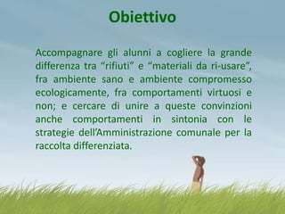 Obiettivo
Accompagnare gli alunni a cogliere la grande
differenza tra “rifiuti” e “materiali da ri-usare”,
fra ambiente sano e ambiente compromesso
ecologicamente, fra comportamenti virtuosi e
non; e cercare di unire a queste convinzioni
anche comportamenti in sintonia con le
strategie dell’Amministrazione comunale per la
raccolta differenziata.

 