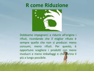 R come Riduzione

Dobbiamo impegnarci a ridurre all’origine i
rifiuti, ricordando che il miglior rifiuto è
sempre quello che non si produce: meno
consumi, meno rifiuti. Per questo, è
opportuno scegliere i prodotti con meno
involucri e meno imballaggi e che durino il
più a lungo possibile.

 
