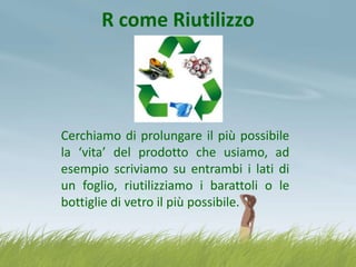 R come Riutilizzo

Cerchiamo di prolungare il più possibile
la ‘vita’ del prodotto che usiamo, ad
esempio scriviamo su entrambi i lati di
un foglio, riutilizziamo i barattoli o le
bottiglie di vetro il più possibile.

 