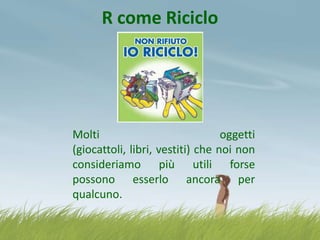 R come Riciclo

Molti
oggetti
(giocattoli, libri, vestiti) che noi non
consideriamo più utili forse
possono esserlo ancora per
qualcuno.

 
