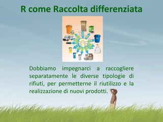 R come Raccolta differenziata

Dobbiamo impegnarci a raccogliere
separatamente le diverse tipologie di
rifiuti, per permetterne il riutilizzo e la
realizzazione di nuovi prodotti.

 