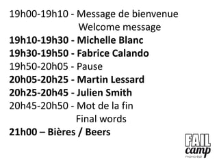 19h00-19h10 - Message de bienvenue
               Welcome message
19h10-19h30 - Michelle Blanc
19h30-19h50 - Fabrice Calando
19h50-20h05 - Pause
20h05-20h25 - Martin Lessard
20h25-20h45 - Julien Smith
20h45-20h50 - Mot de la fin
              Final words
21h00 – Bières / Beers
 