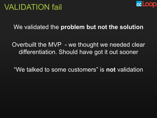 VALIDATION fail

  We validated the problem but not the solution

  Overbuilt the MVP - we thought we needed clear
    differentiation. Should have got it out sooner

  “We talked to some customers” is not validation
 