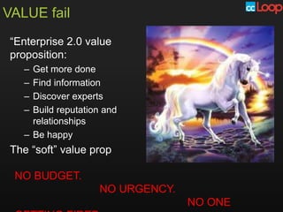 VALUE fail
 “Enterprise 2.0 value
 proposition:
   – Get more done
   – Find information
   – Discover experts
   – Build reputation and
     relationships
   – Be happy
 The “soft” value prop

 NO BUDGET.
                    NO URGENCY.
                                  NO ONE
 