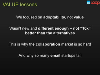 VALUE lessons

      We focused on adoptability, not value

  Wasn’t new and different enough – not “10x”
          better than the alternatives

  This is why the collaboration market is so hard

       And why so many email startups fail
 