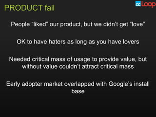 PRODUCT fail

 People “liked” our product, but we didn’t get “love”

   OK to have haters as long as you have lovers

 Needed critical mass of usage to provide value, but
     without value couldn’t attract critical mass

Early adopter market overlapped with Google’s install
                       base
 