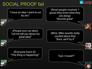 SOCIAL PROOF fail
                                   (Smart people involved. I
  “I have an idea I want to run   guess they know what they
            by you”                       are doing)
                                       “Sounds great”



     (People love my idea!)
   “Let me tell you about my       (Wow, Mike sounds really
          great idea!”                excited about this)
                                       “Sure, we’ll try it”



     (Everyone loves it!).
   “This thing is happening!”            “Can I invest?”
 