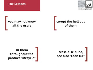 The Lessons
[
]
[
]
www.twoangstroms.com
you may not know
all the users
ID them
throughout the
product "lifecycle"
co-opt the hell out
of them
cross-discipline,
see also "Lean UX"
 