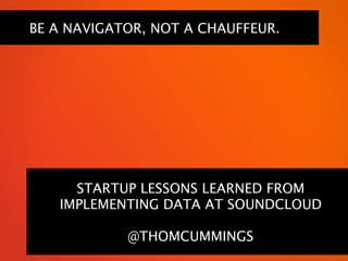 BE A NAVIGATOR, NOT A CHAUFFEUR.




     STARTUP LESSONS LEARNED FROM
   IMPLEMENTING DATA AT SOUNDCLOUD

            @THOMCUMMINGS
 