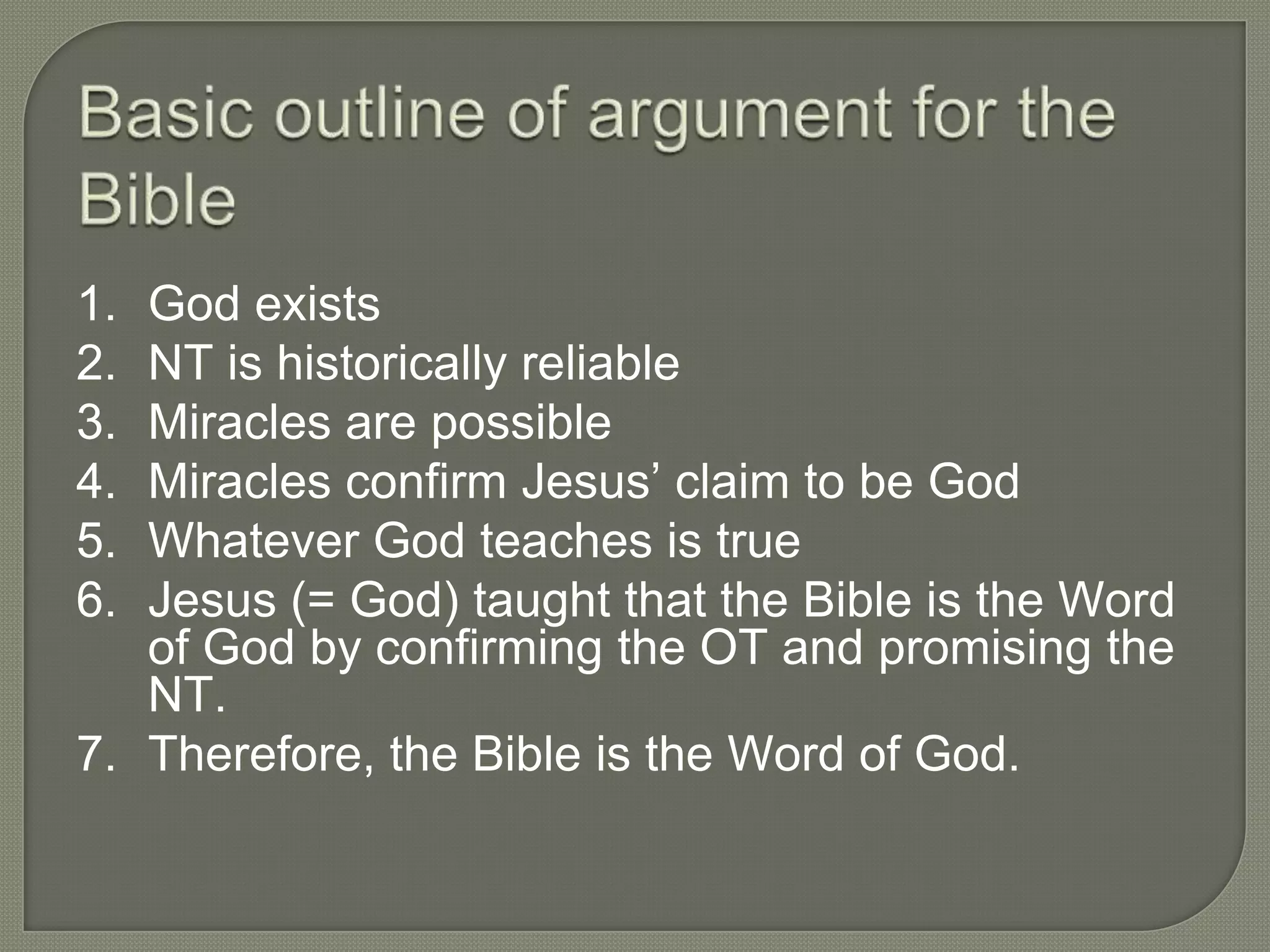 1. God exists
2. NT is historically reliable
3. Miracles are possible
4. Miracles confirm Jesus‘ claim to be God
5. Whatever God teaches is true
6. Jesus (= God) taught that the Bible is the Word
   of God by confirming the OT and promising the
   NT.
7. Therefore, the Bible is the Word of God.
 
